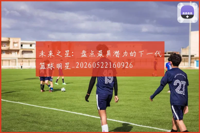 未来之星：盘点最具潜力的下一代篮球明星_20260522160926