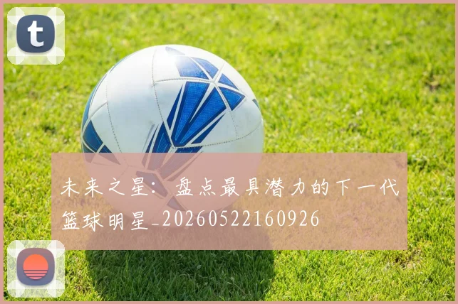 未来之星：盘点最具潜力的下一代篮球明星_20260522160926