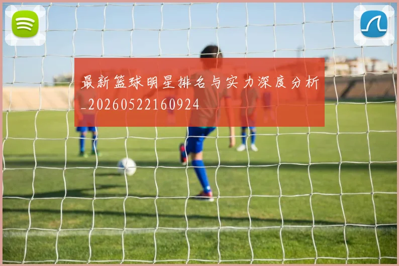最新篮球明星排名与实力深度分析_20260522160924