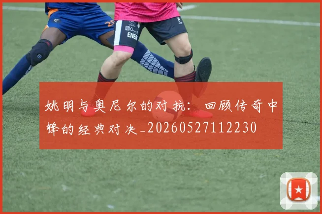 姚明与奥尼尔的对抗：回顾传奇中锋的经典对决_20260527112230