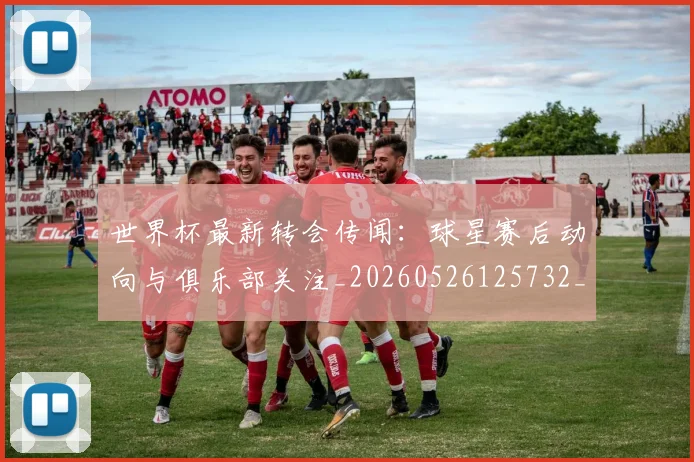 世界杯最新转会传闻:球星赛后动向与俱乐部关注_20260526125732_20260607160640