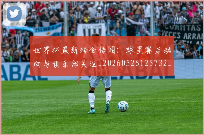世界杯最新转会传闻:球星赛后动向与俱乐部关注_20260526125732_20260607160640