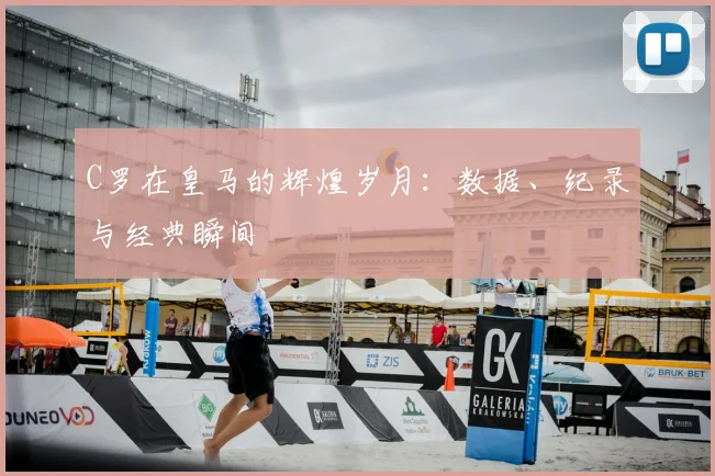 C罗在皇马的辉煌岁月：数据、纪录与经典瞬间