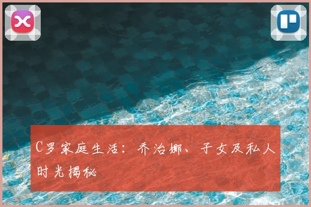 C罗家庭生活：乔治娜、子女及私人时光揭秘